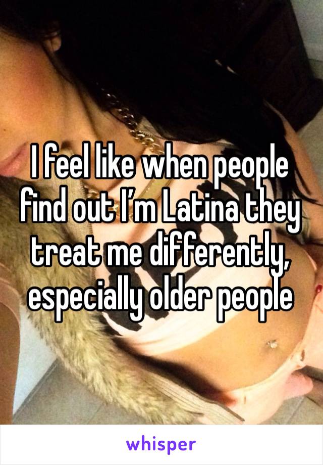 I feel like when people find out I’m Latina they treat me differently, especially older people 