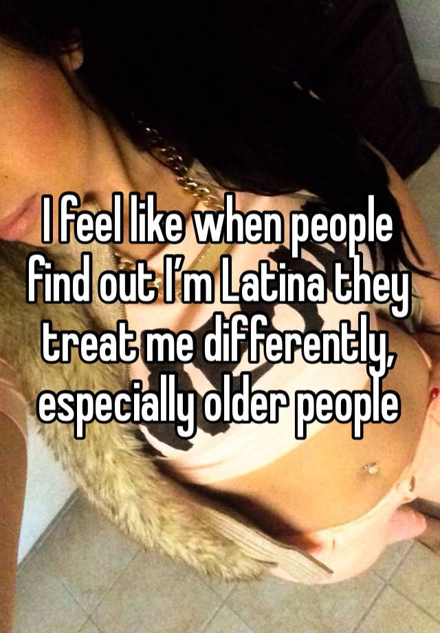 I feel like when people find out I’m Latina they treat me differently, especially older people 