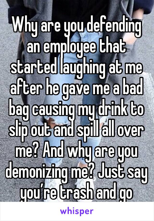 Why are you defending an employee that started laughing at me after he gave me a bad bag causing my drink to slip out and spill all over me? And why are you demonizing me? Just say you’re trash and go