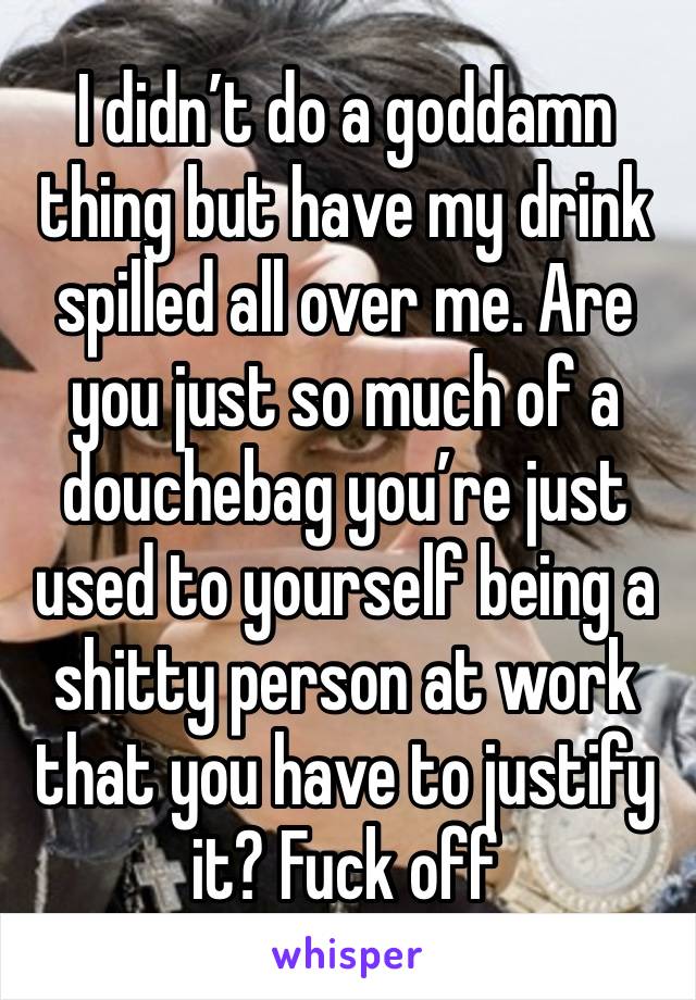 I didn’t do a goddamn thing but have my drink spilled all over me. Are you just so much of a douchebag you’re just used to yourself being a shitty person at work that you have to justify it? Fuck off