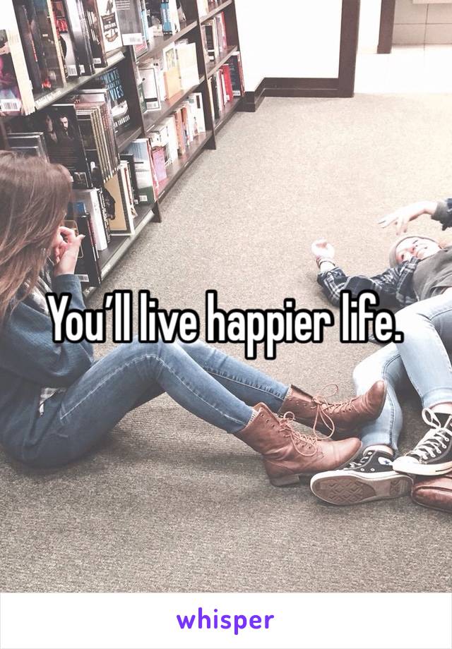 You’ll live happier life. 