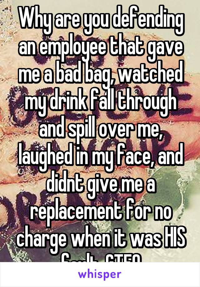 Why are you defending an employee that gave me a bad bag, watched my drink fall through and spill over me, laughed in my face, and didnt give me a replacement for no charge when it was HIS fault. GTFO