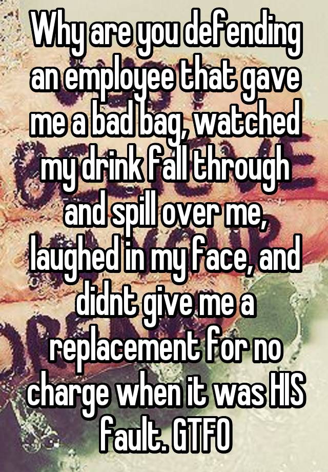 Why are you defending an employee that gave me a bad bag, watched my drink fall through and spill over me, laughed in my face, and didnt give me a replacement for no charge when it was HIS fault. GTFO