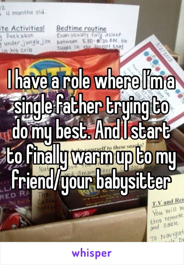 I have a role where I’m a single father trying to do my best. And I start to finally warm up to my friend/your babysitter