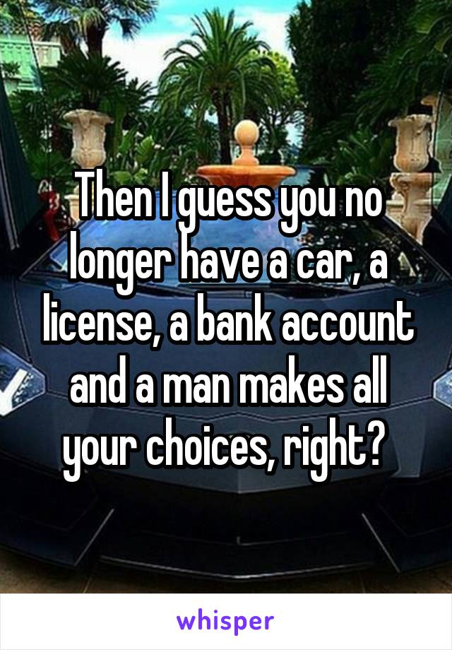 Then I guess you no longer have a car, a license, a bank account and a man makes all your choices, right? 