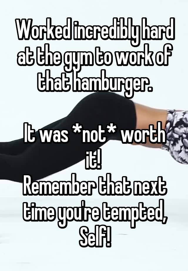 Worked incredibly hard at the gym to work of that hamburger.

It was *not* worth it! 
Remember that next time you're tempted, Self!