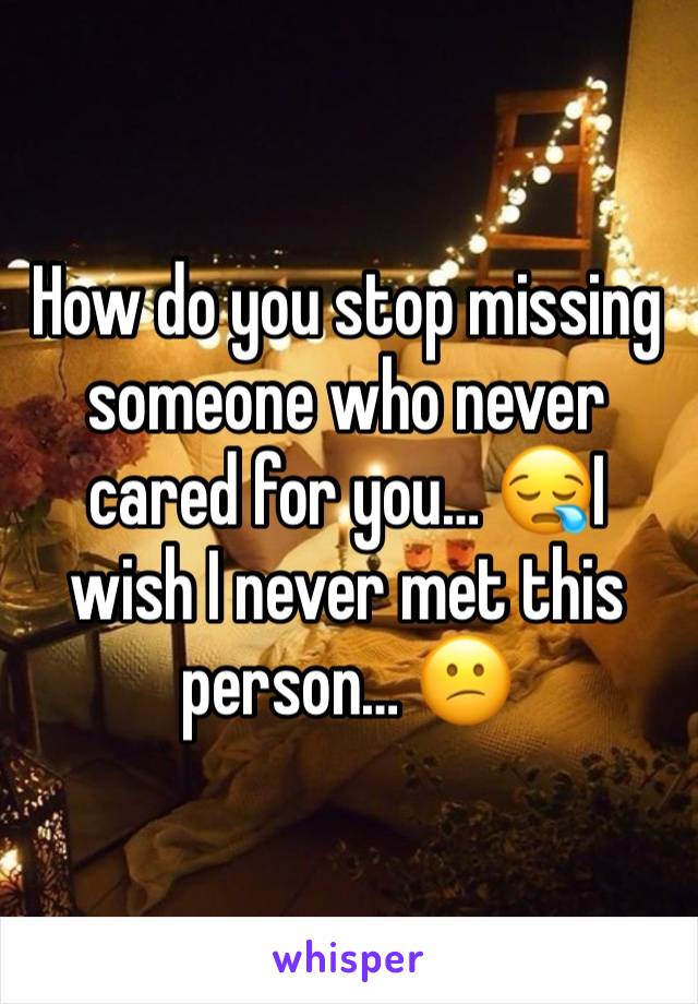 How do you stop missing someone who never cared for you… 😪I wish I never met this person… 😕