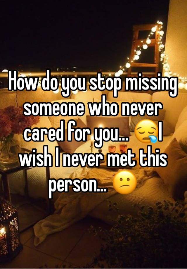 How do you stop missing someone who never cared for you… 😪I wish I never met this person… 😕