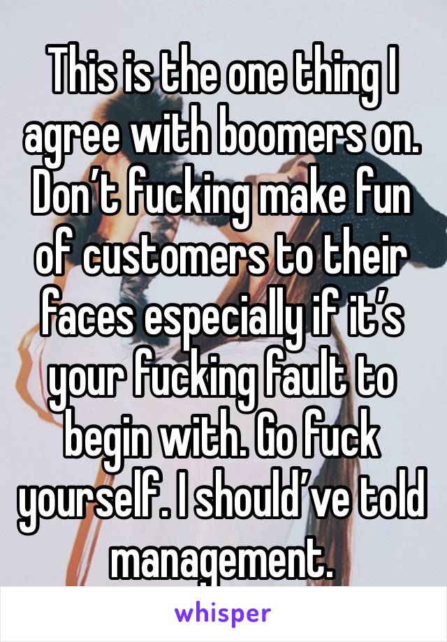 This is the one thing I agree with boomers on. Don’t fucking make fun of customers to their faces especially if it’s your fucking fault to begin with. Go fuck yourself. I should’ve told management.