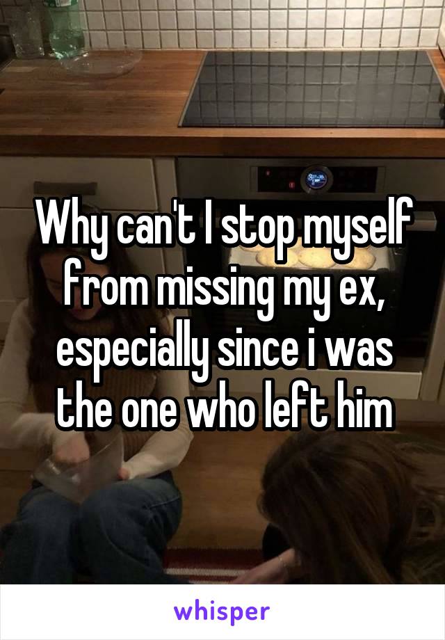 Why can't I stop myself from missing my ex, especially since i was the one who left him