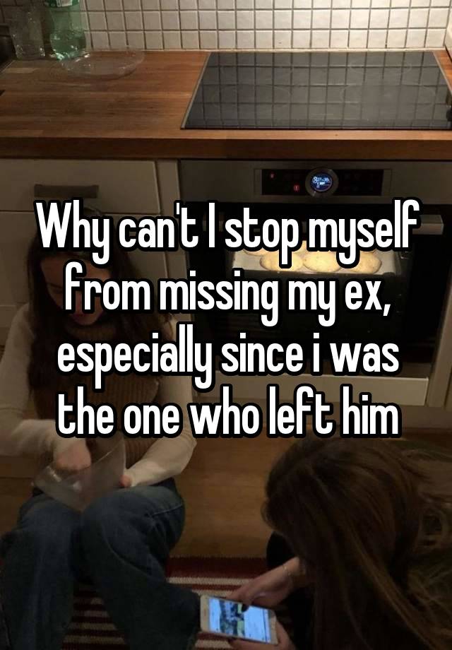 Why can't I stop myself from missing my ex, especially since i was the one who left him