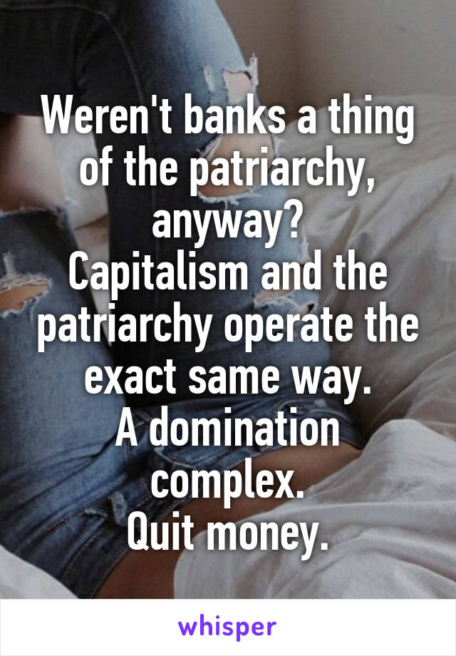 Weren't banks a thing of the patriarchy, anyway?
Capitalism and the patriarchy operate the exact same way.
A domination complex.
Quit money.