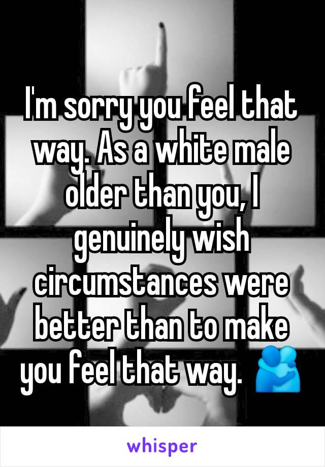 I'm sorry you feel that way. As a white male older than you, I genuinely wish circumstances were better than to make you feel that way. 🫂