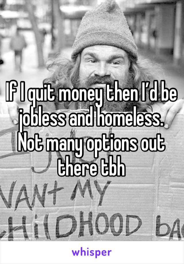 If I quit money then I’d be jobless and homeless. Not many options out there tbh 