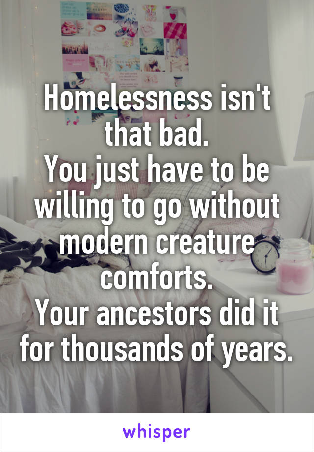 Homelessness isn't that bad.
You just have to be willing to go without modern creature comforts.
Your ancestors did it for thousands of years.