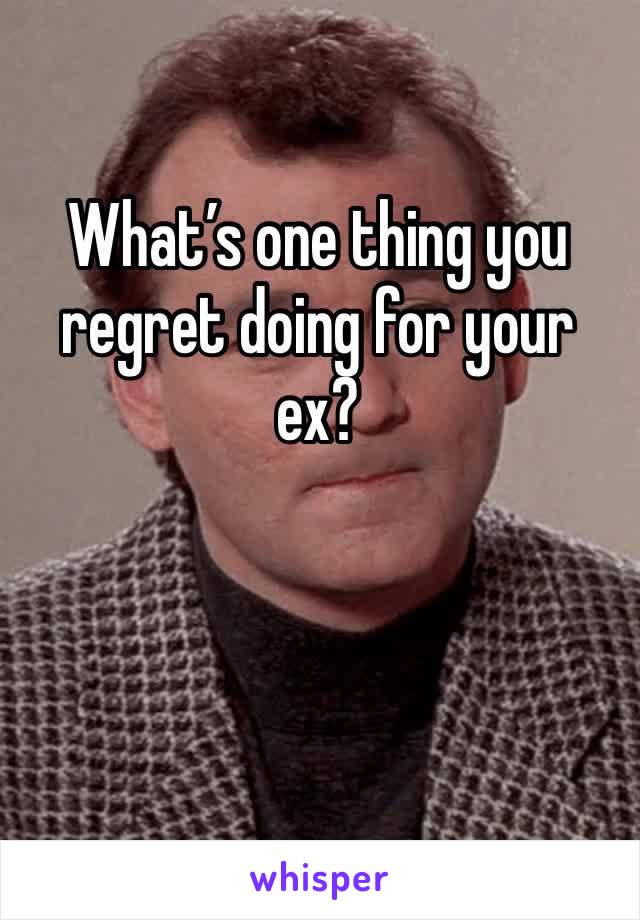 What’s one thing you regret doing for your ex?