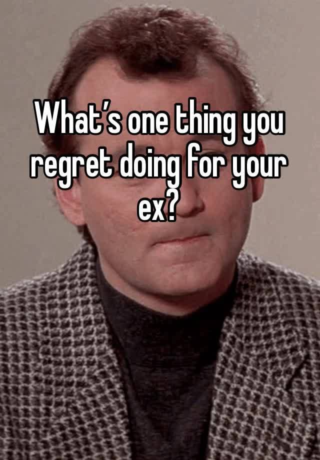 What’s one thing you regret doing for your ex?