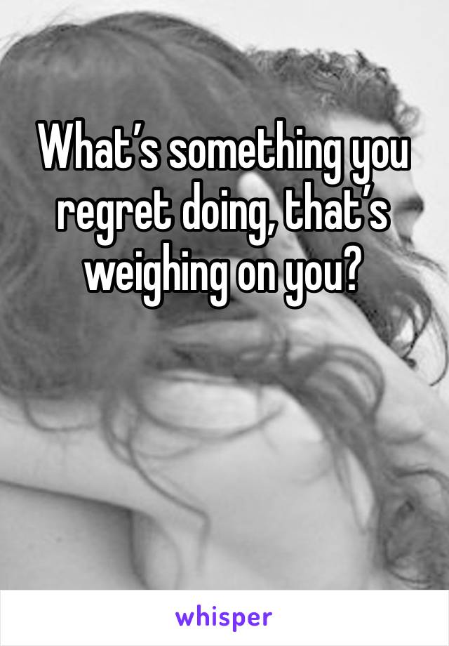 What’s something you regret doing, that’s weighing on you?