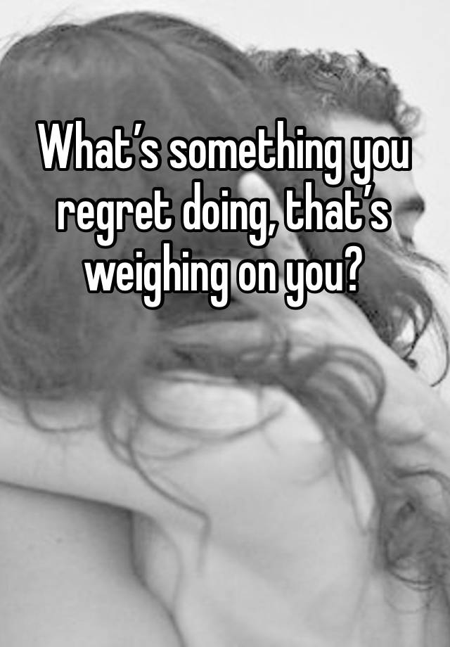 What’s something you regret doing, that’s weighing on you?