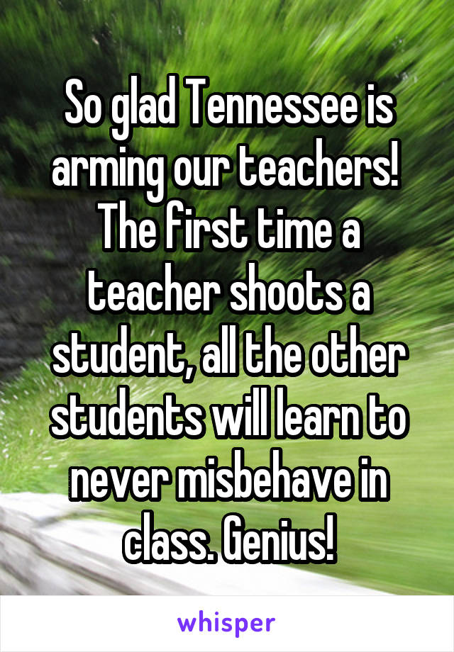 So glad Tennessee is arming our teachers! 
The first time a teacher shoots a student, all the other students will learn to never misbehave in class. Genius!
