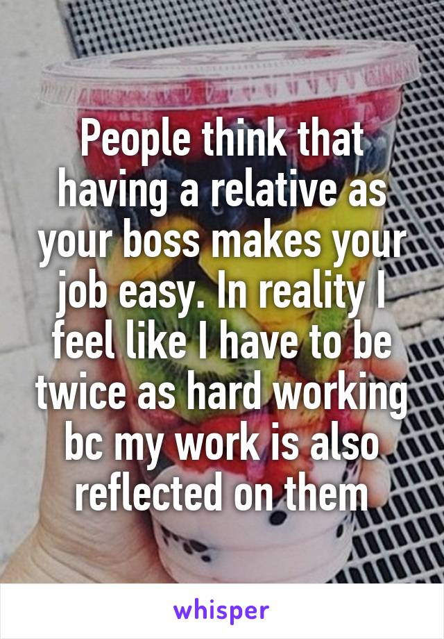 People think that having a relative as your boss makes your job easy. In reality I feel like I have to be twice as hard working bc my work is also reflected on them