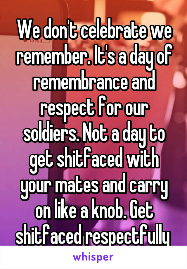 We don't celebrate we remember. It's a day of remembrance and respect for our soldiers. Not a day to get shitfaced with your mates and carry on like a knob. Get shitfaced respectfully 