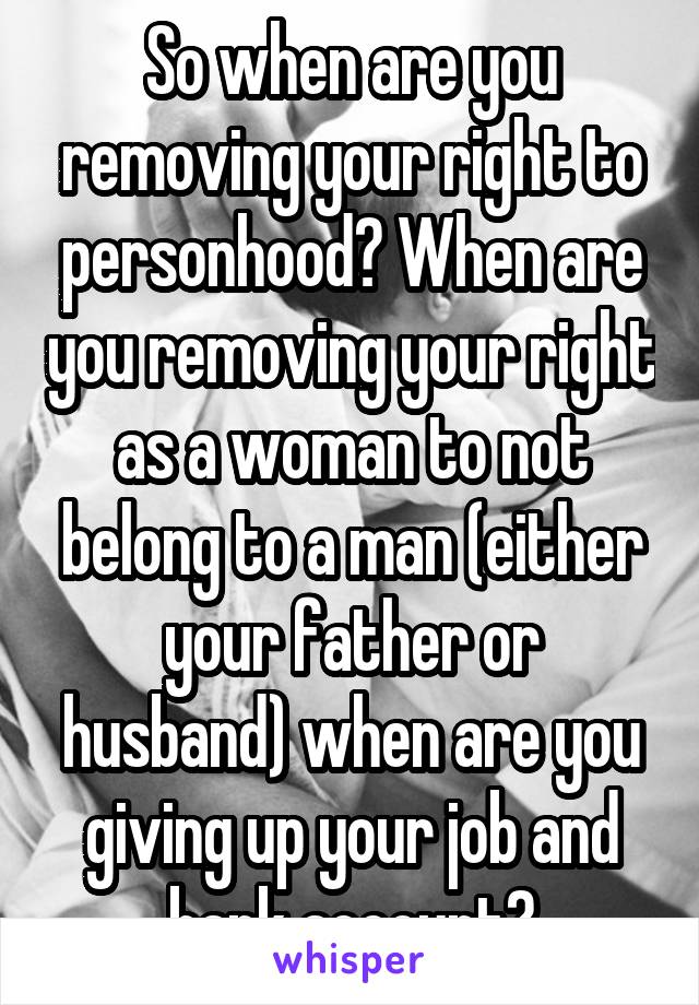 So when are you removing your right to personhood? When are you removing your right as a woman to not belong to a man (either your father or husband) when are you giving up your job and bank account?