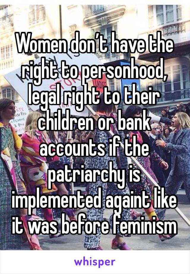 Women don’t have the right to personhood, legal right to their children or bank accounts if the patriarchy is implemented againt like it was before feminism 