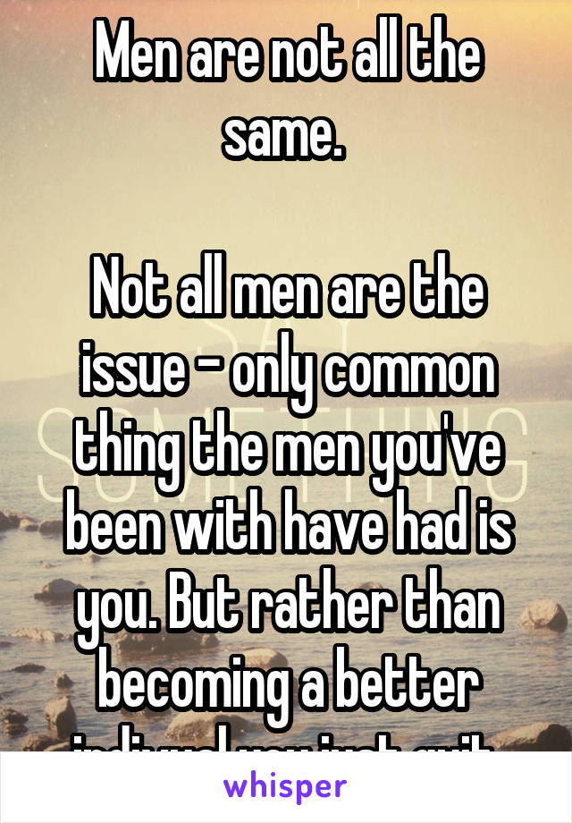 Men are not all the same. 

Not all men are the issue - only common thing the men you've been with have had is you. But rather than becoming a better indivual you just quit.