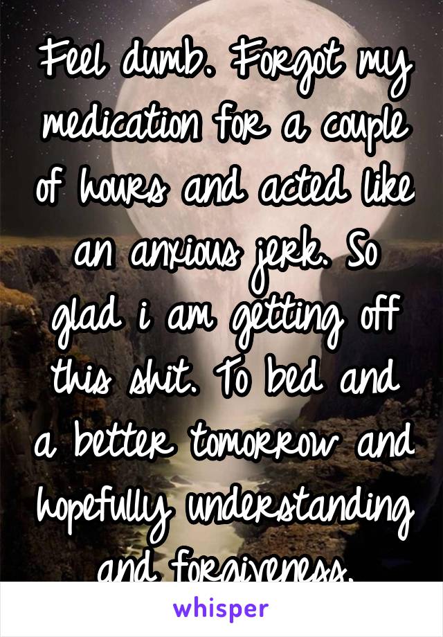 Feel dumb. Forgot my medication for a couple of hours and acted like an anxious jerk. So glad i am getting off this shit. To bed and a better tomorrow and hopefully understanding and forgiveness.