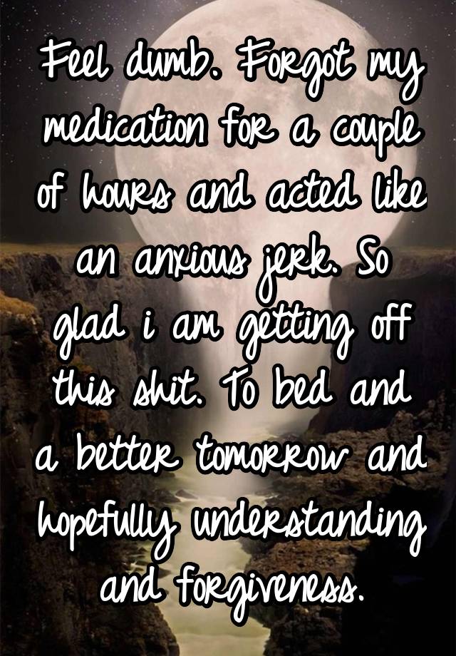 Feel dumb. Forgot my medication for a couple of hours and acted like an anxious jerk. So glad i am getting off this shit. To bed and a better tomorrow and hopefully understanding and forgiveness.