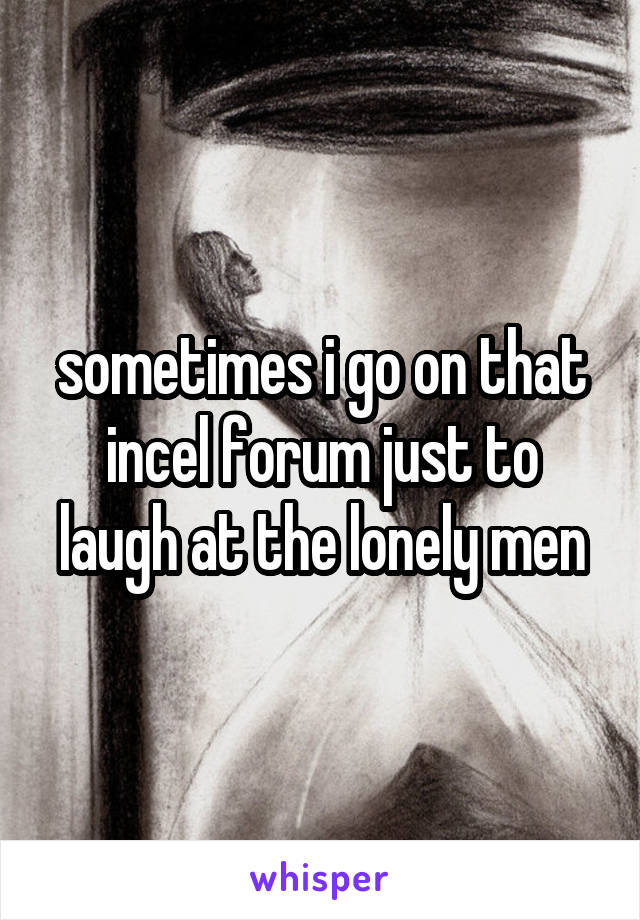 sometimes i go on that incel forum just to laugh at the lonely men