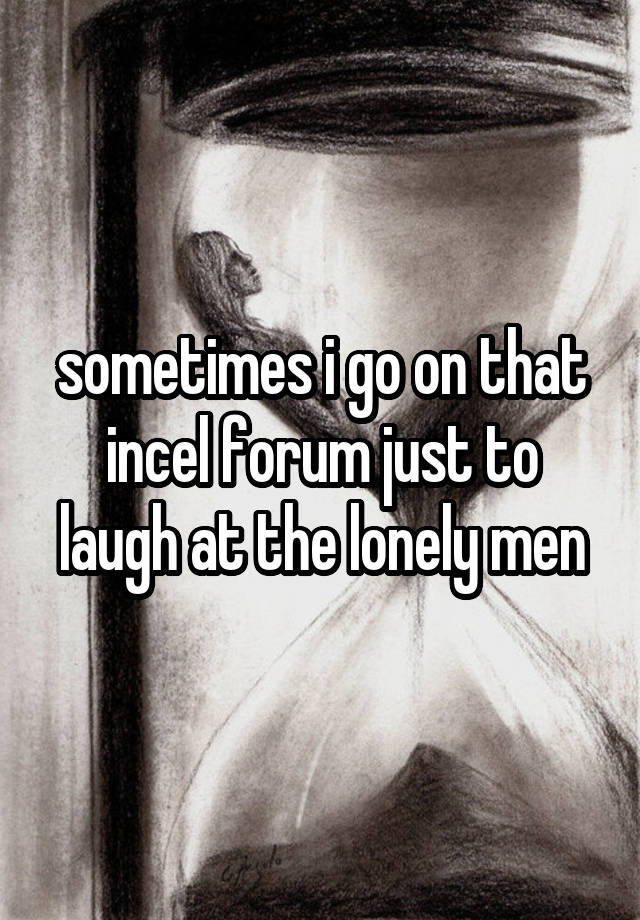 sometimes i go on that incel forum just to laugh at the lonely men