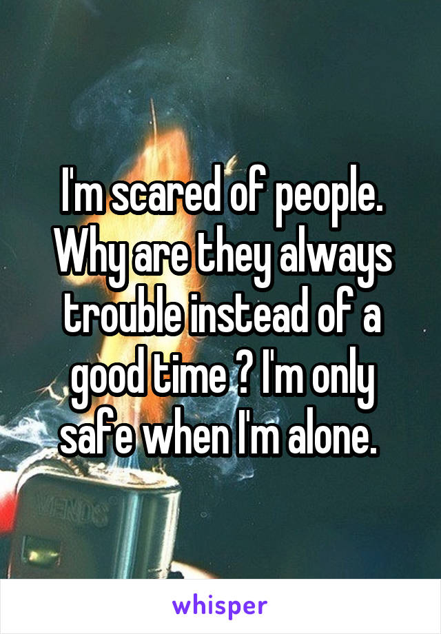 I'm scared of people. Why are they always trouble instead of a good time ? I'm only safe when I'm alone. 