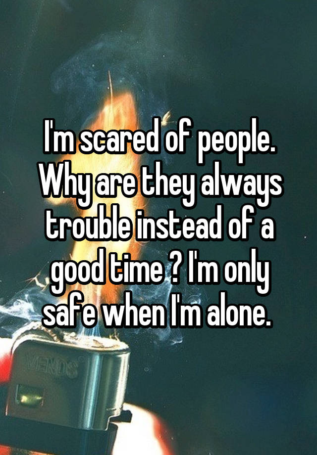 I'm scared of people. Why are they always trouble instead of a good time ? I'm only safe when I'm alone. 