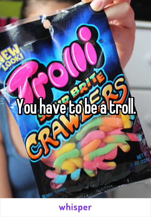 You have to be a troll.