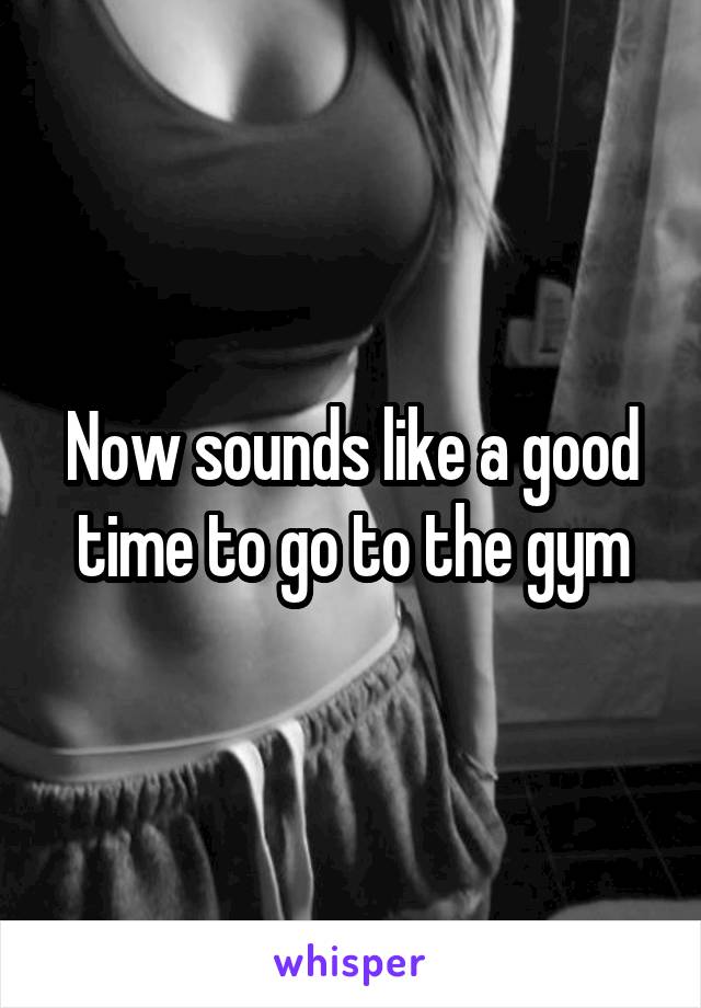 Now sounds like a good time to go to the gym