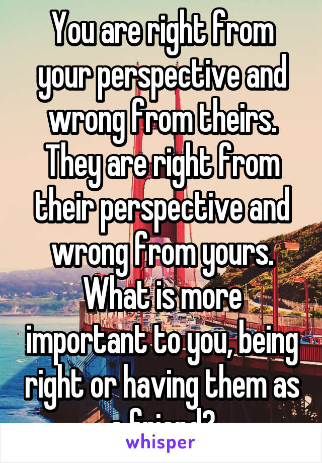 You are right from your perspective and wrong from theirs. They are right from their perspective and wrong from yours. What is more important to you, being right or having them as a friend?