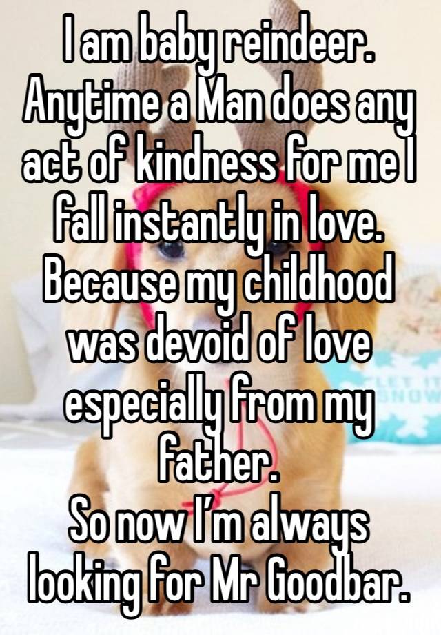 I am baby reindeer.
Anytime a Man does any act of kindness for me I fall instantly in love. Because my childhood was devoid of love especially from my father.
So now I’m always looking for Mr Goodbar.