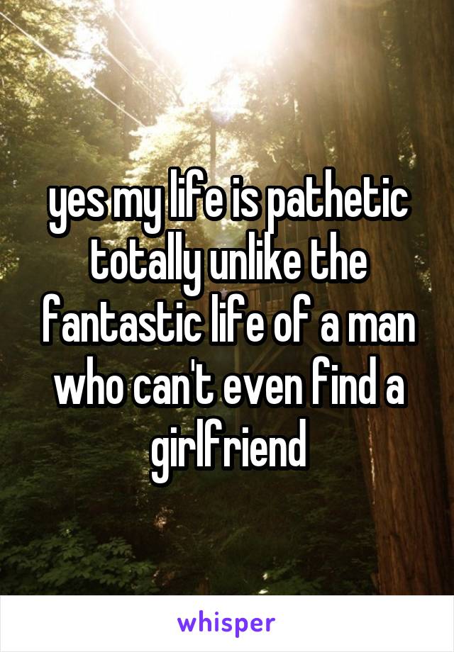 yes my life is pathetic totally unlike the fantastic life of a man who can't even find a girlfriend