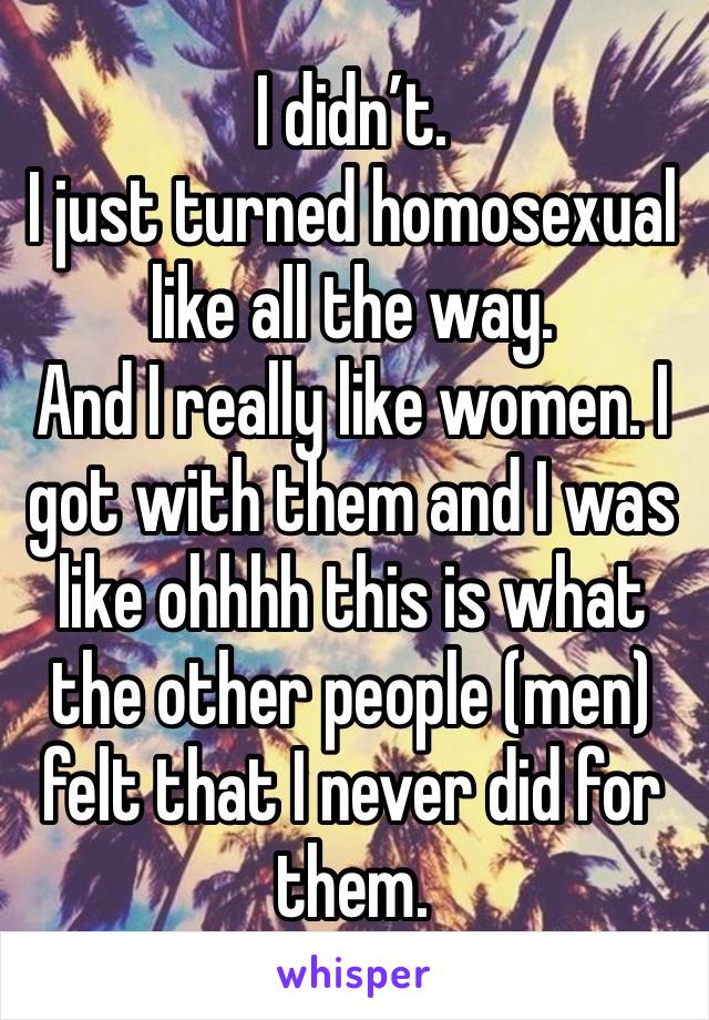 I didn’t. 
I just turned homosexual like all the way. 
And I really like women. I got with them and I was like ohhhh this is what the other people (men) felt that I never did for them. 