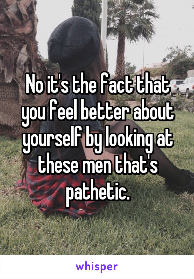 No it's the fact that you feel better about yourself by looking at these men that's pathetic.