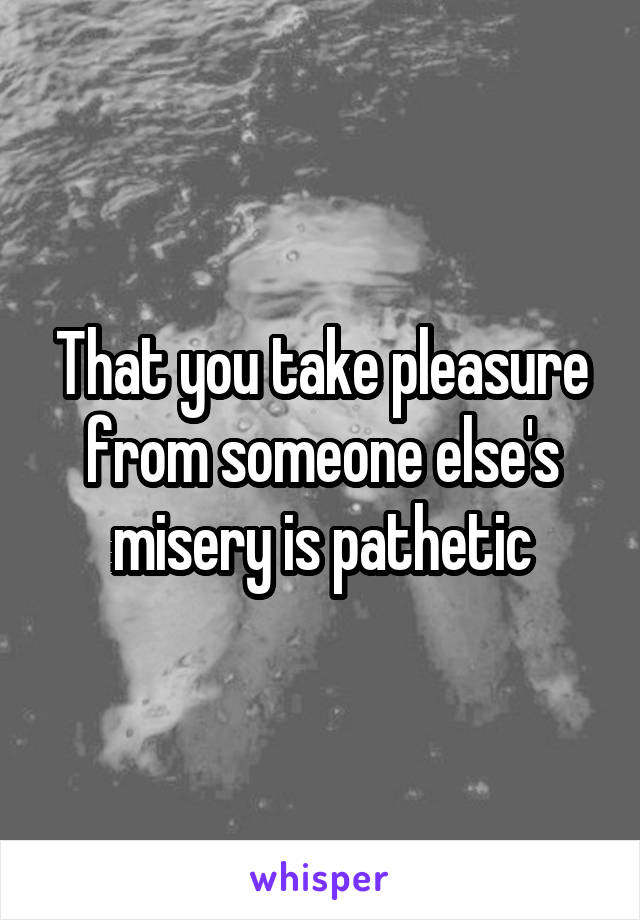 That you take pleasure from someone else's misery is pathetic