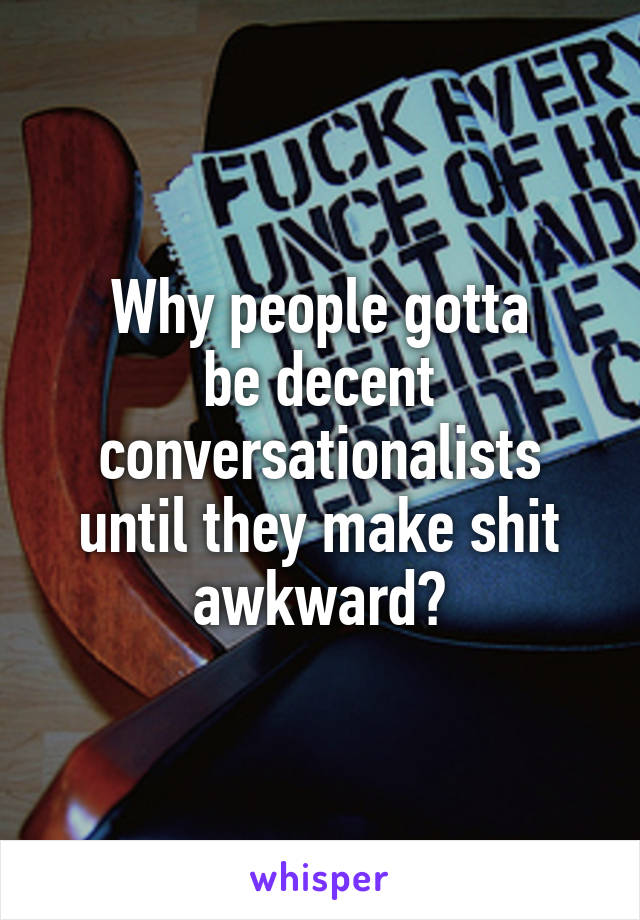 Why people gotta
be decent conversationalists until they make shit awkward?