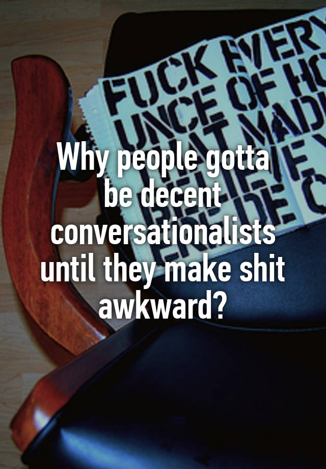 Why people gotta
be decent conversationalists until they make shit awkward?