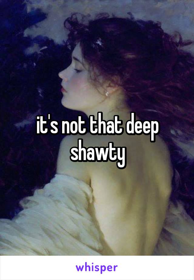 it's not that deep shawty