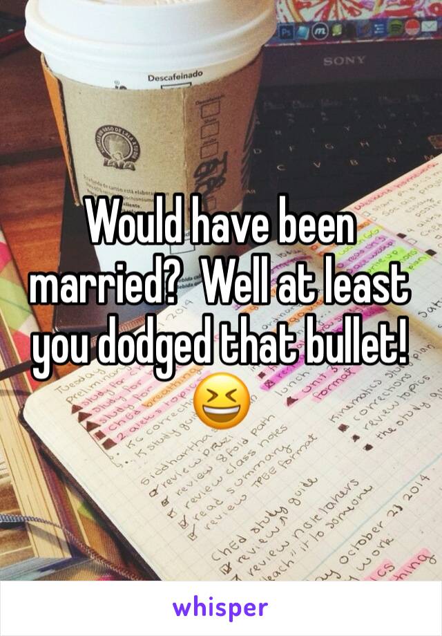 Would have been married?  Well at least you dodged that bullet! 😆