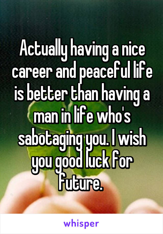 Actually having a nice career and peaceful life is better than having a man in life who's sabotaging you. I wish you good luck for future. 