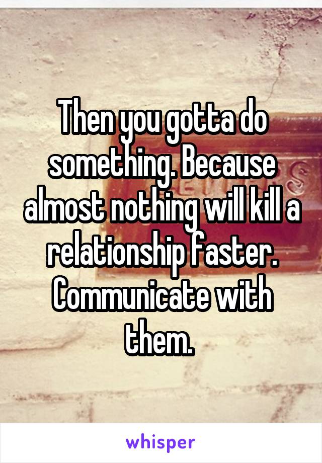 Then you gotta do something. Because almost nothing will kill a relationship faster. Communicate with them. 