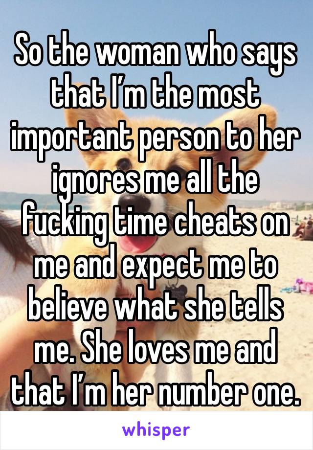 So the woman who says that I’m the most important person to her ignores me all the fucking time cheats on me and expect me to believe what she tells me. She loves me and that I’m her number one.